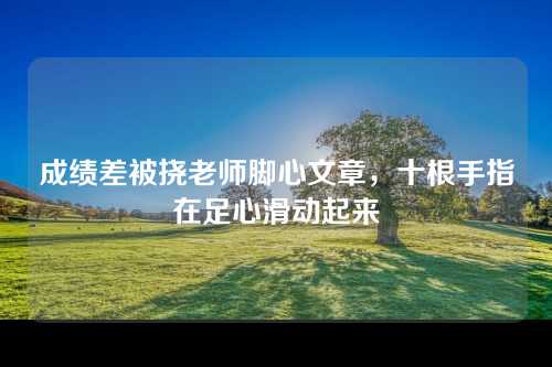 成绩差被挠老师脚心文章，十根手指在足心滑动起来