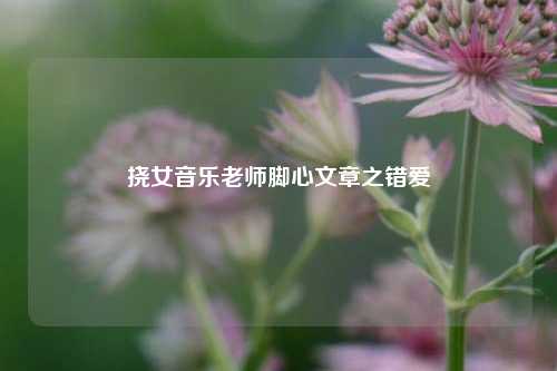 挠女音乐老师脚心文章之错爱