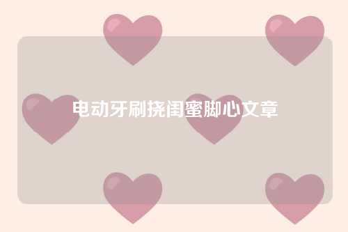 电动牙刷挠闺蜜脚心文章