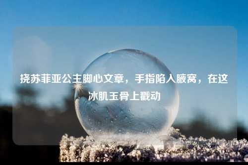 挠苏菲亚公主脚心文章，手指陷入腋窝，在这冰肌玉骨上戳动