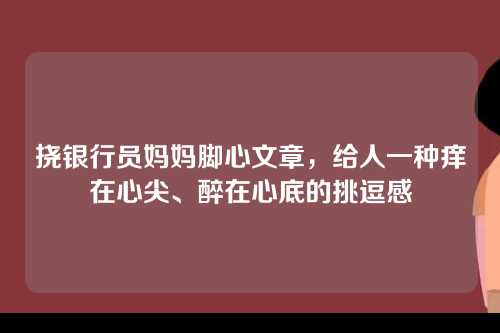 挠银行员妈妈脚心文章，给人一种痒在心尖、醉在心底的挑逗感