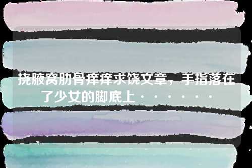 挠腋窝肋骨痒痒求饶文章，手指落在了少女的脚底上······