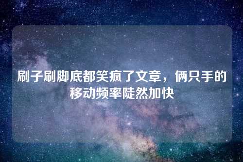 刷子刷脚底都笑疯了文章，俩只手的移动频率陡然加快