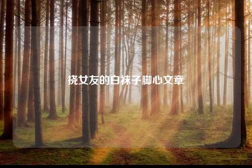 挠女友的白袜子脚心文章