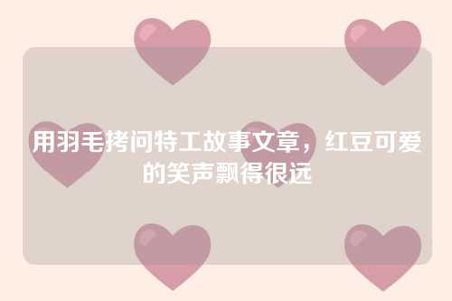 用羽毛拷问特工故事文章，红豆可爱的笑声飘得很远