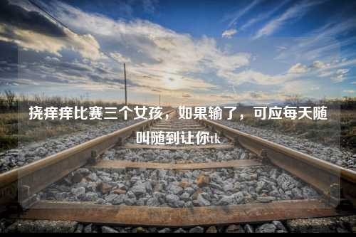 挠痒痒比赛三个女孩，如果输了，可应每天随叫随到让你tk