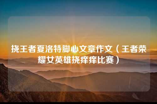 挠王者夏洛特脚心文章作文（王者荣耀女英雄挠痒痒比赛）