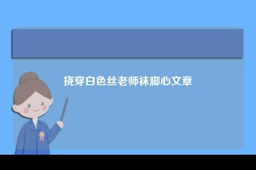 挠穿白色丝老师袜脚心文章