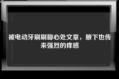 被电动牙刷刷脚心处文章，腋下也传来强烈的痒感
