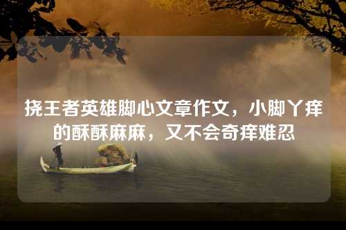 挠王者英雄脚心文章作文，小脚丫痒的酥酥麻麻，又不会奇痒难忍