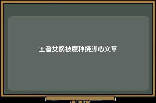 王者女娲被魔种挠脚心文章