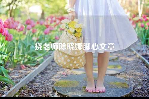 挠老师除晓娜脚心文章3000字