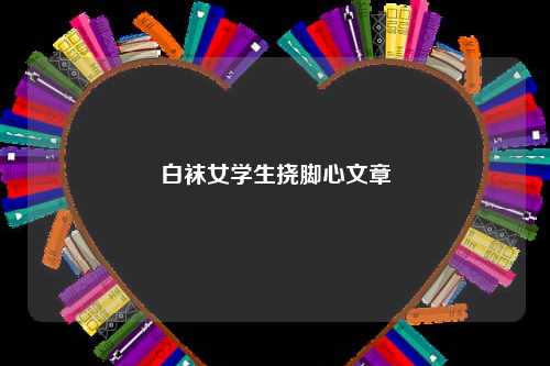 白袜女学生挠脚心文章