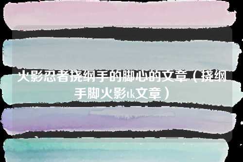 火影忍者挠纲手公主的脚心的文章（挠纲手脚火影tk文章）