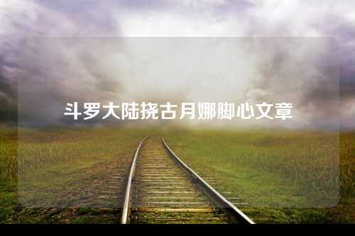 斗罗大陆挠古月娜脚心文章
