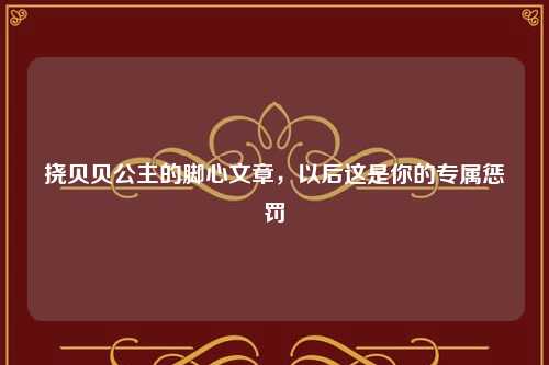挠贝贝公主的脚心文章，以后这是你的专属惩罚