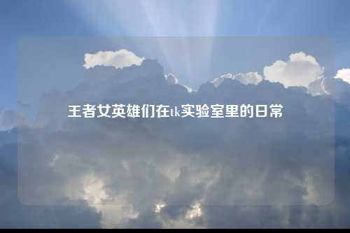 王者女英雄们在tk实验室里的日常