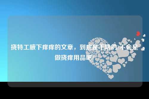 挠特工腋下痒痒的文章，到底是干啥的?不会是做挠痒用品吧?