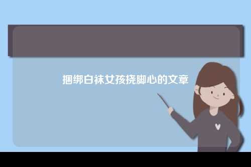 捆绑白袜女孩挠脚心的文章