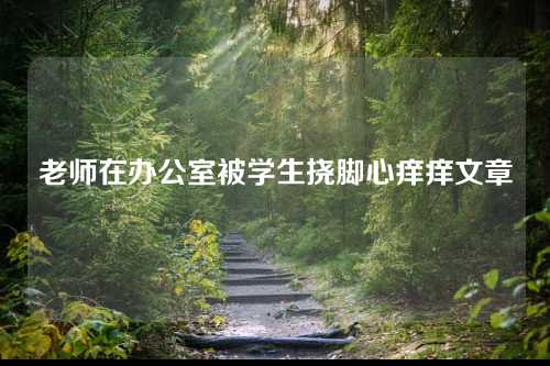 老师在办公室被学生挠脚心痒痒文章