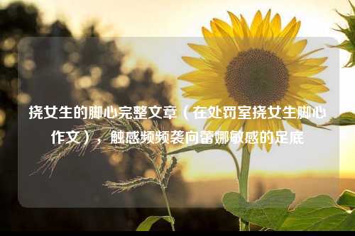 挠女生的脚心完整文章（在处罚室挠女生脚心作文），触感频频袭向蕾娜敏感的足底